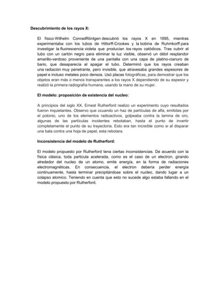 Descubrimiento de los rayos X:
El físico Wilhelm ConradRöntgen descubrió los rayos X en 1895, mientras
experimentaba con los tubos de Hittorff-Crookes y la bobina de Ruhmkorff para
investigar la fluorescencia violeta que producían los rayos catódicos. Tras cubrir el
tubo con un cartón negro para eliminar la luz visible, observó un débil resplandor
amarillo-verdoso proveniente de una pantalla con una capa de platino-cianuro de
bario, que desaparecía al apagar el tubo. Determinó que los rayos creaban
una radiación muy penetrante, pero invisible, que atravesaba grandes espesores de
papel e incluso metales poco densos. Usó placas fotográficas, para demostrar que los
objetos eran más o menos transparentes a los rayos X dependiendo de su espesor y
realizó la primera radiografía humana, usando la mano de su mujer.
El modelo: proposición de existencia del nucleo:
A principios del siglo XX, Ernest Rutherford realizo un experimento cuyo resultados
fueron inquietantes. Observo que ccuando un haz de partículas de alfa, emitidas por
el polonio, uno de los elementos radioactivos, golpeaba contra la lamina de oro,
algunas de las partículas incidentes rebotaban, hasta el punto de invertir
completamente el punto de su trayectoria. Esto era tan increíble como si al disparar
una bala contra una hoja de papel, esta rebotara.
Inconsistencia del modelo de Rutherford:
El modelo propuesto por Rutherford tena ciertas inconsistencias. De acuerdo con la
física clásica, toda particula acelerada, como es el caso de un electron, girando
alrededor del nucleo de un atomo, emite energía, en la forma de radiaciones
electromagnéticas. En consecuencia, el electron debería perder energía
continuamente, hasta terminar precipitándose sobre el nucleo, dando lugar a un
colapso atomico. Teniendo en cuenta que esto no sucede algo estaba fallando en el
modelo propuesto por Rutherford.

 