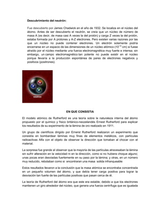 Descubrimiento del neutrón:
Fue descubierto por James Chadwick en el año de 1932. Se localiza en el núcleo del
átomo. Antes de ser descubierto el neutrón, se creía que un núcleo de número de
masa A (es decir, de masa casi A veces la del protón) y carga Z veces la del protón,
estaba formada por A protones y A-Z electrones. Pero existen varias razones por las
que un núcleo no puede contener electrones. Un electrón solamente podría
encerrarse en un espacio de las dimensiones de un núcleo atómico (10-12 cm) si fuese
atraído por el núcleo mediante una fuerza electromagnética muy fuerte e intensa; sin
embargo, un campo electromagnético tan potente no puede existir en el núcleo
porque llevaría a la producción espontánea de pares de electrones negativos y
positivos (positrones).

EN QUE CONSISTIA
El modelo atómico de Rutherford es una teoría sobre la naturaleza interna del átomo
propuesto por el químico y físico británico-neozelandés Ernest Rutherford para explicar
los resultados de su experimento de la lámina de oro realizado en 1911.
Un grupo de científicos dirigido por Ernerst Rutherford realizaron un experimento que
consistía en bombardear láminas muy finas de elementos metálicos, con partículas
radioactivas Alfa con el objeto de observar la dirección que tomaban al chocar con el
material.
La sorpresa fue grande al observar que la mayoría de las partículas atravesaban la lámina
sin sufrir alteración en la velocidad ni en la dirección, como si no hubiera choque alguno;
unas pocas eran desviadas fuertemente en su paso por la lámina; y otras, en un número
muy reducido, rebotaban como si encontraran una masa solida infranqueable
Estos resultados llevaron a la conclusión que la masa atómica se encontraba concentrada
en un pequeño volumen del átomo, y que debía tener carga positiva para lograr la
desviación tan fuerte de las partículas positivas que pasan cerca de él.
La teoría de Rutherford del átomo era que este era estable, debido a que los electrones
mantienen un giro alrededor del núcleo, que genera una fuerza centrífuga que es igualada

 