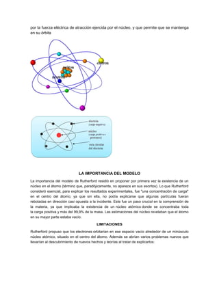 por la fuerza eléctrica de atracción ejercida por el núcleo, y que permite que se mantenga
en su órbita

LA IMPORTANCIA DEL MODELO
La importancia del modelo de Rutherford residió en proponer por primera vez la existencia de un
núcleo en el átomo (término que, paradójicamente, no aparece en sus escritos). Lo que Rutherford
consideró esencial, para explicar los resultados experimentales, fue "una concentración de carga"
en el centro del átomo, ya que sin ella, no podía explicarse que algunas partículas fueran
rebotadas en dirección casi opuesta a la incidente. Este fue un paso crucial en la comprensión de
la materia, ya que implicaba la existencia de un núcleo atómico donde se concentraba toda
la carga positiva y más del 99,9% de la masa. Las estimaciones del núcleo revelaban que el átomo
en su mayor parte estaba vacío.
LIMITACIONES
Rutherford propuso que los electrones orbitarían en ese espacio vacío alrededor de un minúsculo
núcleo atómico, situado en el centro del átomo. Además se abrían varios problemas nuevos que
llevarían al descubrimiento de nuevos hechos y teorías al tratar de explicarlos:

 