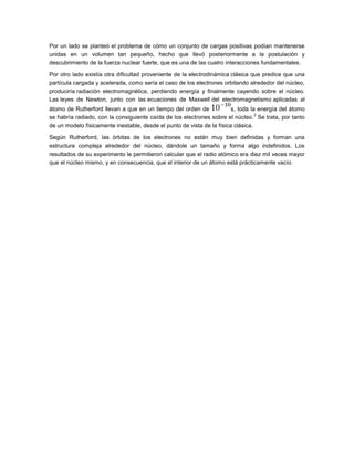 Por un lado se planteó el problema de cómo un conjunto de cargas positivas podían mantenerse
unidas en un volumen tan pequeño, hecho que llevó posteriormente a la postulación y
descubrimiento de la fuerza nuclear fuerte, que es una de las cuatro interacciones fundamentales.
Por otro lado existía otra dificultad proveniente de la electrodinámica clásica que predice que una
partícula cargada y acelerada, como sería el caso de los electrones orbitando alrededor del núcleo,
produciría radiación electromagnética, perdiendo energía y finalmente cayendo sobre el núcleo.
Las leyes de Newton, junto con las ecuaciones de Maxwell del electromagnetismo aplicadas al
átomo de Rutherford llevan a que en un tiempo del orden de
s, toda la energía del átomo
2
se habría radiado, con la consiguiente caída de los electrones sobre el núcleo. Se trata, por tanto
de un modelo físicamente inestable, desde el punto de vista de la física clásica.
Según Rutherford, las órbitas de los electrones no están muy bien definidas y forman una
estructura compleja alrededor del núcleo, dándole un tamaño y forma algo indefinidos. Los
resultados de su experimento le permitieron calcular que el radio atómico era diez mil veces mayor
que el núcleo mismo, y en consecuencia, que el interior de un átomo está prácticamente vacío.

 
