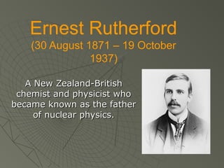 Ernest Rutherford
(30 August 1871 – 19 October
1937)
A New Zealand-British
chemist and physicist who
became known as the father
of nuclear physics.

 