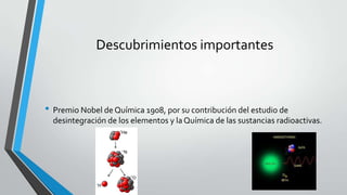 Descubrimientos importantes
• Premio Nobel de Química 1908, por su contribución del estudio de
desintegración de los elementos y la Química de las sustancias radioactivas.