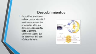 Descubrimientos

• Estudió las emisiones

radioactivas e identificó
sus tres componentes
principales a los que
denominó rayos alfa,
beta y gamma.
Demostró (1908) que
las partículas alfa son
núcleos de helio.

 