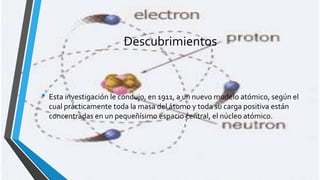 Descubrimientos

• Esta investigación le condujo, en 1911, a un nuevo modelo atómico, según el
cual prácticamente toda la masa del átomo y toda su carga positiva están
concentradas en un pequeñísimo espacio central, el núcleo atómico.

 