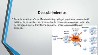 Descubrimientos
• Durante su último año en Manchester (1919) logró la primera transmutación
artificial de elementos químicos mediante el bombardeo con partículas alfa
de nitrógeno, que se transformó durante el proceso en un isótopo del
oxígeno.

 