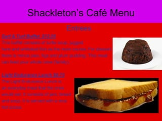 Shackleton’s Café Menu					EntreesSurf & Turf Buffet  $12.55This buffet consists of turtle soup, jugged hare and whitebait fish as the main course. For dessert there is mince pies, figs and plum pudding. This meal can feed your whole crew (family).Light Endurance Lunch $8.75The Light Endurance Lunch is an everyday meal that the crew would eat. It consists of jam, bread and soup. It is served with a nicehot cocoa.