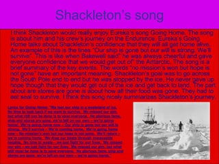 Shackleton’s song     I think Shackleton would really enjoy Eureka’s song Going Home. The song is about him and his crew’s journey on the Endurance. Eureka’s Going Home talks about Shackleton’s confidence that they will all get home alive. An example of this is the lines “Our ship is gone but our will is strong. We’ll  survive”. This is like when Bakewell said” he was always cheerful and gave everyone confidence that we would get out of” the Antarctic. The song is a brief summary of the key events. The words “no mission’s won but hope is not gone” have an important meaning. Shackleton’s goal was to go across the South Pole end to end but he was stopped by the ice. He never gave up hope though that they would get out of the ice and get back to land. The part about are stores are gone is about how all their food was gone. They had to eat seal to survive. I think this song nicely summarizes Shackleton’s journey.Lyrics for Going Home: “We lost our ship in a wasteland of ice.  No time to look back if we want to survive.  We missed our aim, but what still can be done is to save everyone.  No glorious fame, ship and stores are gone, we’re left on our own – we’re going home!  We’re going home now – Our ship is gone but our will is strong.  We’ll survive – We’re coming home.  We’re going home now – No mission’s won but our hope is not gone.  We’ll return – we’re coming home.  We drag our boats through impassable heights.  No time to waste – we just fight for our lives.  We missed our aim – we just fight for our lives.  We missed our aim, but what still must be done is to save everyone.  No glorious fame, ship and stores are gone, we’re left on our own – we’re going home.” 