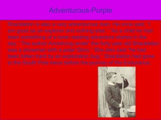 Adventurous-Purple    Shackleton is also a very adventurous man. He once said, “I am good as an explorer and nothing else.”“As a child he had been something of a loner reading adventure stories in the day.” The author Armstrong wrote” the forty year old Shackleton was a showman with a polar Glory.” She also said “he had been bitten hard by an exploration bug.” Shackleton had gone to the South Pole twice before the journey of the Endurance.