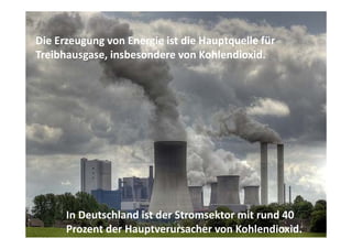 Die Erzeugung von Energie ist die Hauptquelle für 
Die Erzeugung von Energie ist die Hauptquelle für
Treibhausgase, insbesondere von Kohlendioxid. 




      In Deutschland ist der Stromsektor mit rund 40 
      Prozent der Hauptverursacher von Kohlendioxid.
 