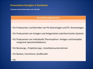 Erneuerbare Energien in Rumänien
Chancen durch Know-how und Technik




                              Geschäftsmöglichkeiten



 • für Produzenten und Betreiber von PV-Dachanlagen und PV- Stromanlagen

 • für Produzenten von Anlagen und Anlagenteilen solarthermischer Systeme

 • für Produzenten von individuelle Thermosiphon– Anlagen und kompakte
       integrierte Speicherkollektoren

 • für Beratungs-, Projektierungs-, Installationsunternehmen

 • für Banken, Versicherer, Großhandel

 • für
 