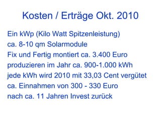 Kosten / Erträge Okt. 2010
Ein kWp (Kilo Watt Spitzenleistung)
ca. 8-10 qm Solarmodule
Fix und Fertig montiert ca. 3.400 Euro
produzieren im Jahr ca. 900-1.000 kWh
jede kWh wird 2010 mit 33,03 Cent vergütet
ca. Einnahmen von 300 - 330 Euro
nach ca. 11 Jahren Invest zurück
 