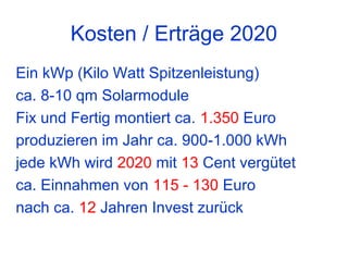 Kosten / Erträge 2020
Ein kWp (Kilo Watt Spitzenleistung)
ca. 8-10 qm Solarmodule
Fix und Fertig montiert ca. 1.350 Euro
produzieren im Jahr ca. 900-1.000 kWh
jede kWh wird 2020 mit 13 Cent vergütet
ca. Einnahmen von 115 - 130 Euro
nach ca. 12 Jahren Invest zurück
 