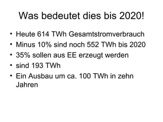Was bedeutet dies bis 2020!
•   Heute 614 TWh Gesamtstromverbrauch
•   Minus 10% sind noch 552 TWh bis 2020
•   35% sollen aus EE erzeugt werden
•   sind 193 TWh
•   Ein Ausbau um ca. 100 TWh in zehn
    Jahren
 