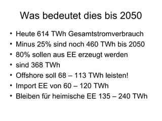 Was bedeutet dies bis 2050
•   Heute 614 TWh Gesamtstromverbrauch
•   Minus 25% sind noch 460 TWh bis 2050
•   80% sollen aus EE erzeugt werden
•   sind 368 TWh
•   Offshore soll 68 – 113 TWh leisten!
•   Import EE von 60 – 120 TWh
•   Bleiben für heimische EE 135 – 240 TWh
 
