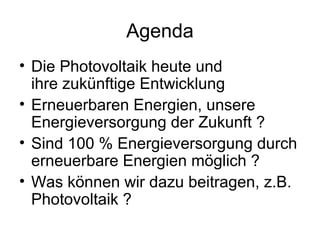 Agenda
• Die Photovoltaik heute und
  ihre zukünftige Entwicklung
• Erneuerbaren Energien, unsere
  Energieversorgung der Zukunft ?
• Sind 100 % Energieversorgung durch
  erneuerbare Energien möglich ?
• Was können wir dazu beitragen, z.B.
  Photovoltaik ?
 