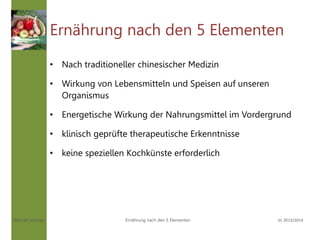 Hannah Schuller Vc 2013/2014Ernährung nach den 5 Elementen
Ernährung nach den 5 Elementen
• Nach traditioneller chinesischer Medizin
• Wirkung von Lebensmitteln und Speisen auf unseren
Organismus
• Energetische Wirkung der Nahrungsmittel im Vordergrund
• klinisch geprüfte therapeutische Erkenntnisse
• keine speziellen Kochkünste erforderlich
 