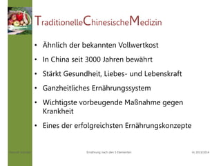 Hannah Schuller Vc 2013/2014Ernährung nach den 5 Elementen
TraditionelleChinesischeMedizin
• Ähnlich der bekannten Vollwertkost
• In China seit 3000 Jahren bewährt
• Stärkt Gesundheit, Liebes- und Lebenskraft
• Ganzheitliches Ernährungssystem
• Wichtigste vorbeugende Maßnahme gegen
Krankheit
• Eines der erfolgreichsten Ernährungskonzepte
 