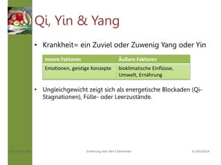 Hannah Schuller Vc 2013/2014Ernährung nach den 5 Elementen
Qi, Yin & Yang
• Krankheit= ein Zuviel oder Zuwenig Yang oder Yin
• Ungleichgewicht zeigt sich als energetische Blockaden (Qi-
Stagnationen), Fülle- oder Leerzustände.
Innere Faktoren Äußere Faktoren
Emotionen, geistige Konzepte bioklimatische Einflüsse,
Umwelt, Ernährung
 