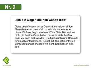 Nr. 9

    „Ich bin wegen meinen Genen dick”

    Gene beeinflussen unser Gewicht, so neigen einige
    Menschen eher dazu dick zu sein als andere. Aber
    dieser Einfluss liegt zwischen 10% - 50%. Nur weil wir
    nicht die besten Gene haben muss es nicht heißen,
    dass wir auch dick werden. Selbstdisziplin und Kontrolle
    sind auch entscheidend. Selbst mit den schlechtesten
    Voraussetzungen müssen wir nicht automatisch dick
    sein.




                                                       www.myfoodconcept.net
 