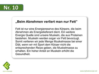 Nr. 10

    „Beim Abnehmen verliert man nur Fett”

    Fett ist nur eine Energiereserve des Körpers, die beim
    Abnehmen als Energielieferant dient. Ein weitere
    Energie Quelle sind unsere Muskeln, die aus Proteinen
    bestehen. Muskeln werden sogar vor Fett bevorzugt.
    Somit verlieren wir jede Menge Muskelmasse bei einer
    Diät, wenn wir mit Sport dem Körper nicht die
    entsprechenden Reize geben, die Muskelmasse zu
    erhalten. Ein hoher Anteil an Muskeln erhöht die
    Gesundheit.




                                                        www.myfoodconcept.net
 