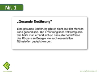 Nr. 1

        „Gesunde Ernährung”

        Eine gesunde Ernährung gibt es nicht, nur der Mensch
        kann gesund sein. Die Ernährung kann vollwertig sein,
        das heißt man ernährt sich so dass alle Bedürfnisse
        des Körpers an Energie wie auch essentiellen
        Nährstoffen gedeckt werden.




                                                          www.myfoodconcept.net
 