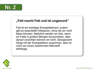 Nr. 2

        „Fett macht Fett und ist ungesund”

        Fett ist ein wichtiger Energielieferant, zudem
        gibt es essentielle Fettsäuren, ohne die wir nicht
        leben könnten. Natürlich werden wir dick, wenn
        wir Fette in großen Mengen konsumieren, aber
        darauf verzichten können wir nicht. Übergewicht
        hängt mit der Energiebilanz zusammen, aber ist
        nicht von einem bestimmten Nährstoff
        abhängig.




                                                             www.myfoodconcept.net
 