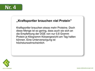 Nr. 4

        „Kraftsportler brauchen viel Protein”

        Kraftsportler brauchen etwas mehr Proteine. Doch
        diese Menge ist so gering, dass auch sie sich an
        die Empfehlung der DGE von nur 0,8 Gramm
        Protein je Kilogramm Körpergewicht am Tag halten
        können. Eine Unterversorgung ist
        höchstunwahrscheinlich.




                                                           www.myfoodconcept.net
 