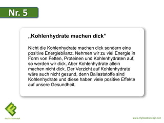 Nr. 5

        „Kohlenhydrate machen dick”

        Nicht die Kohlenhydrate machen dick sondern eine
        positive Energiebilanz. Nehmen wir zu viel Energie in
        Form von Fetten, Proteinen und Kohlenhydraten auf,
        so werden wir dick. Aber Kohlenhydrate allein
        machen nicht dick. Der Verzicht auf Kohlenhydrate
        wäre auch nicht gesund, denn Ballaststoffe sind
        Kohlenhydrate und diese haben viele positive Effekte
        auf unsere Gesundheit.




                                                           www.myfoodconcept.net
 