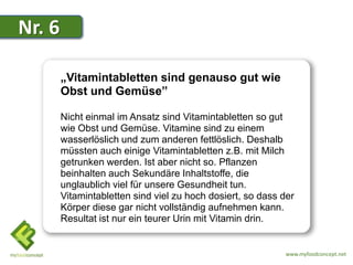 Nr. 6

        „Vitamintabletten sind genauso gut wie
        Obst und Gemüse”

        Nicht einmal im Ansatz sind Vitamintabletten so gut
        wie Obst und Gemüse. Vitamine sind zu einem
        wasserlöslich und zum anderen fettlöslich. Deshalb
        müssten auch einige Vitamintabletten z.B. mit Milch
        getrunken werden. Ist aber nicht so. Pflanzen
        beinhalten auch Sekundäre Inhaltstoffe, die
        unglaublich viel für unsere Gesundheit tun.
        Vitamintabletten sind viel zu hoch dosiert, so dass der
        Körper diese gar nicht vollständig aufnehmen kann.
        Resultat ist nur ein teurer Urin mit Vitamin drin.


                                                             www.myfoodconcept.net
 