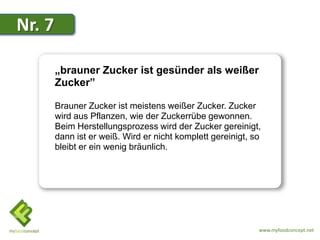 Nr. 7

        „brauner Zucker ist gesünder als weißer
        Zucker”

        Brauner Zucker ist meistens weißer Zucker. Zucker
        wird aus Pflanzen, wie der Zuckerrübe gewonnen.
        Beim Herstellungsprozess wird der Zucker gereinigt,
        dann ist er weiß. Wird er nicht komplett gereinigt, so
        bleibt er ein wenig bräunlich.




                                                             www.myfoodconcept.net
 