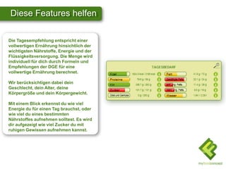 Diese Features helfen
Die Tagesempfehlung entspricht einer
vollwertigen Ernährung hinsichtlich der
wichtigsten Nährstoffe, Energie und der
Flüssigkeitsversorgung. Die Menge wird
individuell für dich durch Formeln und
Empfehlungen der DGE für eine
vollwertige Ernährung berechnet.
Wir berücksichtigen dabei dein
Geschlecht, dein Alter, deine
Körpergröße und dein Körpergewicht.
Mit einem Blick erkennst du wie viel
Energie du für einen Tag brauchst, oder
wie viel du eines bestimmten
Nährstoffes aufnehmen solltest. Es wird
dir aufgezeigt wie viel Zucker du mit
ruhigen Gewissen aufnehmen kannst.
 