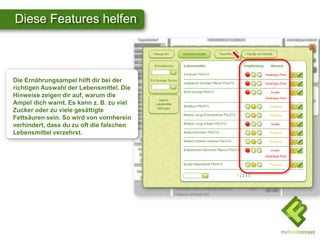 Diese Features helfen
Die Ernährungsampel hilft dir bei der
richtigen Auswahl der Lebensmittel. Die
Hinweise zeigen dir auf, warum die
Ampel dich warnt. Es kann z. B. zu viel
Zucker oder zu viele gesättigte
Fettsäuren sein. So wird von vornherein
verhindert, dass du zu oft die falschen
Lebensmittel verzehrst.
 