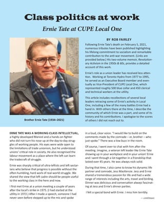 – 1 –
ERNIE TATE WAS A WORKING-CLASS INTELLECTUAL,
a highly developed Marxist and a hands-on fighter
who did not turn his nose up at the day-to-day strug-
gles of working people. His eyes were wide open to
the limitations of trade unionism, but he understood
unions’ critical role in society. He also recognised the
labour movement as a place where the left can learn
the trade­
craft of struggle.
Ernie was sharply critical of ultra-leftists and left sectar-
ians who believe that progress is possible without the
often humbling, hard work of real-world struggle. We
shared the view that left cadre should be people useful
to the working class in the here and now.
I first met Ernie at a union meeting a couple of years
after the local’s strike in 1975. (I had started at the
utility in 1972.) After I made a speech, someone I had
never seen before stepped up to the mic and spoke
Class politics at work
Ernie Tate at CUPE Local One
Brother Ernie Tate (1934–2021)
BY ROB FAIRLEY
Following Ernie Tate’s death on February 5, 2021,
numerous tributes have been published highlighting
his lifelong commitment to socialism and remarkable
contribution to the anti-war movement. (Links are
pro­
vided below.) His two-volume memoir, Revolution-
ary Activism in the 1950s & 60s, provides a detailed
account of this work.
Ernie’s role as a union leader has received less atten-
tion. Working at Toronto Hydro from 1977 to 1995,
he served as an Executive Board member and even-
tually as Vice-President of CUPE Local One, which
represented roughly 500 blue collar and 450 clerical
and technical workers at the utility.
This article includes recollections of several local
leaders retracing some of Ernie’s activity in Local
One, including a few of the many battles Ernie had a
hand in. With others there at the time, I describe the
community of which Ernie was a part, and some of its
history and his contributions. I apologise to the scores
of others I did not reach out to.
in a loud, clear voice. “I would like to build on the
­
comments made by the comrade – er, brother – who
just spoke.” There was a low buzz in the room.
Of course, I went over to chat with him after the
meeting. Imagine, a veteran left leader like Ernie Tate
showing up in your workplace and in your union! Ernie
and I went through a lot together in a friendship that
lasted over 45 years. He was always rock solid.
During that time, I also came to know his dynamic life
partner and comrade, Jess MacKenzie. Jess and Ernie
shared a tremendous passion for life and had a wide
range of interests including the arts, travel and birding.
Dinner was delicious and conversation always fascinat-
ing at Jess and Ernie’s dinner parties.
I felt a special bond with Ernie. I miss him terribly.
— continues
 