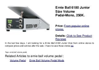 Ernie Ball 6180 Junior
Size Volume
Pedal-Mono, 250K.
Price: From popular online
stores.
Details: Click to See Product
Reviews
In the last few days. I am looking for a Ernie Ball 6180 Junior Size from online stores to
compare prices and service after the sale. I have to save those stores list.
Tags: ernie ball volume pedal,
Related Articles to ernie ball volume pedal :
. Volume Pedal . Ernie Ball Volume Pedal Mods
 