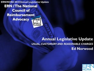 Slide 1
ERN/NCRA   2010 Annual Legislative Update
  ERN / The National
      Council of
   Reimbursement
      Advocacy




                                  Annual Legislative Update
                         USUAL, CUSTOMARY AND REASONABLE CHARGES
                                                  Ed Norwood
 