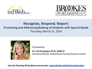 Recognize,	
  Respond,	
  Report:	
  
Preventing	
  and	
  Addressing	
  Bullying	
  of	
  Students	
  with	
  Special	
  Needs
Thursday,	
  March	
  31,	
  2016
Presented	
  by
Dr.	
  Lori	
  Ernsperger,	
  Ph.D.,	
  BCBA-­‐D	
  
Executive	
  Director	
  of	
  Behavioral	
  Training	
  Resource	
  Center
Join	
  the	
  Teaching	
  All	
  Students	
  community:	
  	
  www.edweb.net/inclusiveeducation
 