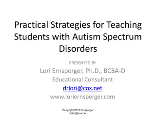 Practical Strategies for Teaching
Students with Autism Spectrum
Disorders
PRESENTED BY
Lori Ernsperger, Ph.D., BCBA-D
Educational Consultant
drlori@cox.net
www.loriernsperger.com
Copyright 2013 Ernsperger
drlori@cox.net
 