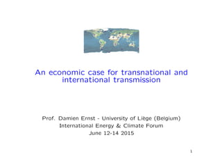 An economic case for transnational and
international transmission
Prof. Damien Ernst - University of Li`ege (Belgium)
International Energy & Climate Forum
June 12-14 2015
1
 