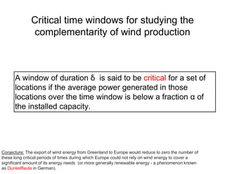Critical time windows for studying the
complementarity of wind production
A window of duration ẟ is said to be critical for a set of
locations if the average power generated in those
locations over the time window is below a fraction α of
the installed capacity.
Conjecture: The export of wind energy from Greenland to Europe would reduce to zero the number of
these long critical periods of times during which Europe could not rely on wind energy to cover a
significant amount of its energy needs (or more generally renewable energy - a phenomenon known
as Dunkelflaute in German).
 