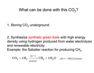 What can be done with this CO2?
1. Storing CO2 underground.
2. Synthesize synthetic green fuels with high energy
density using hydrogen produced from water electrolysis
and renewable electricity.
Example: the Sabatier reaction for producing CH4
 