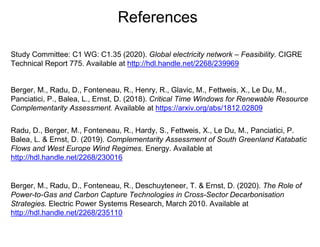 References
Berger, M., Radu, D., Fonteneau, R., Henry, R., Glavic, M., Fettweis, X., Le Du, M.,
Panciatici, P., Balea, L., Ernst, D. (2018). Critical Time Windows for Renewable Resource
Complementarity Assessment. Available at https://arxiv.org/abs/1812.02809
Radu, D., Berger, M., Fonteneau, R., Hardy, S., Fettweis, X., Le Du, M., Panciatici, P.
Balea, L. & Ernst, D. (2019). Complementarity Assessment of South Greenland Katabatic
Flows and West Europe Wind Regimes. Energy. Available at
http://hdl.handle.net/2268/230016
Berger, M., Radu, D., Fonteneau, R., Deschuyteneer, T. & Ernst, D. (2020). The Role of
Power-to-Gas and Carbon Capture Technologies in Cross-Sector Decarbonisation
Strategies. Electric Power Systems Research, March 2010. Available at
http://hdl.handle.net/2268/235110
Study Committee: C1 WG: C1.35 (2020). Global electricity network – Feasibility. CIGRE
Technical Report 775. Available at http://hdl.handle.net/2268/239969
 