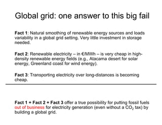 Global grid: one answer to this big fail
Fact 1: Natural smoothing of renewable energy sources and loads
variability in a global grid setting. Very little investment in storage
needed.
Fact 2: Renewable electricity – in €/MWh – is very cheap in high-
density renewable energy fields (e.g., Atacama desert for solar
energy, Greenland coast for wind energy).
Fact 3: Transporting electricity over long-distances is becoming
cheap.
Fact 1 + Fact 2 + Fact 3 offer a true possibility for putting fossil fuels
out of business for electricity generation (even without a CO2 tax) by
building a global grid.
 