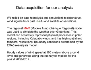 We relied on data reanalysis and simulations to reconstruct
wind signals from past in-situ and satellite observations.
The regional MAR (Modèle Atmosphérique Regional) model
was used to simulate the weather over Greenland. This
model can accurately represent physical processes in polar
regions, including Katabatic winds, and has high spatial and
temporal resolutions. Boundary conditions determined by the
ERA5 reanalysis model.
Hourly values of wind speed at 100 meters above ground
level are generated using the reanalysis models for the
period 2008-2017.
Data acquisition for our analysis
 