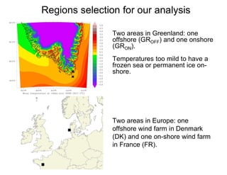 Regions selection for our analysis
Two areas in Greenland: one
offshore (GROFF) and one onshore
(GRON).
Temperatures too mild to have a
frozen sea or permanent ice on-
shore.
Two areas in Europe: one
offshore wind farm in Denmark
(DK) and one on-shore wind farm
in France (FR).
 