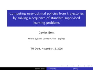 Computing near-optimal policies from trajectories
by solving a sequence of standard supervised
learning problems
Damien Ernst
Hybrid Systems Control Group - Sup´elec
TU Delft, November 16, 2006
Damien Ernst Computing .... (1/22)
 