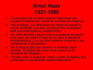 Ernst Haas 1921-1986 -A principios de los años sesenta Haas tomó otra decisión fundamental: rompió su contrato con Magnum.  -Sin embargo, sus relaciones con Magnum siguieron siendo cordiales y se dejó convencer por la empresa para que prolongase su colaboración.  -En 1962 escribió y dirigió cuatro programas de media hora cada uno sobre El arte de ver para la televisión norteamericana y, en los años sesenta, comenzó a dar conferencias y seminarios.  -En la introducción del volumen In América, Haas escribió: "El ángulo de visión de la cámara es la disciplina del fotógrafo. - Puede incluir o desechar, dividir o juntar imágenes que enriquecen o empobrecen determinado tema" 
