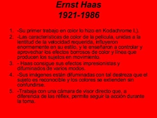 Ernst Haas 1921-1986 -Su primer trabajo en color lo hizo en Kodachrome I,).  -Las características de color de la película, unidas a la lentitud de la velocidad requerida, influyeron enormemente en su estilo, y le enseñaron a controlar y aprovechar los efectos borrosos de color y línea que producen los sujetos en movimiento. - Haas consigue sus efectos impresionistas y difuminados de varios modos.  -Sus imágenes están difuminadas con tal destreza que el sujeto es reconocible y los colores se extienden sin confundirse.  -Trabaja con una cámara de visor directo que, a diferencia de las réflex, permite seguir la acción durante la toma.  