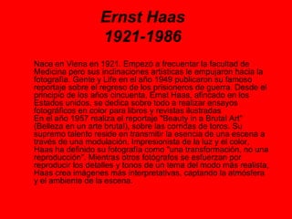 Ernst Haas 1921-1986 Nace en Viena en 1921. Empezó a frecuentar la facultad de Medicina pero sus inclinaciones artísticas le empujaron hacia la fotografía. Gente y Life en el año 1949 publicaron su famoso reportaje sobre el regreso de los prisioneros de guerra. Desde el principio de los años cincuenta, Ernst Haas, afincado en los Estados unidos, se dedica sobre todo a realizar ensayos fotográficos en color para libros y revistas ilustradas  En el año 1957 realiza el reportaje &quot;Beauty in a Brutal Art&quot; (Belleza en un arte brutal), sobre las corridas de toros. Su supremo talento reside en transmitir la esencia de una escena a través de una modulación. Impresionista de la luz y el color, Haas ha definido su fotografía como &quot;una transformación, no una reproducción&quot;. Mientras otros fotógrafos se esfuerzan por reproducir los detalles y tonos de un tema del modo más realista, Haas crea imágenes más interpretativas, captando la atmósfera y el ambiente de la escena.  