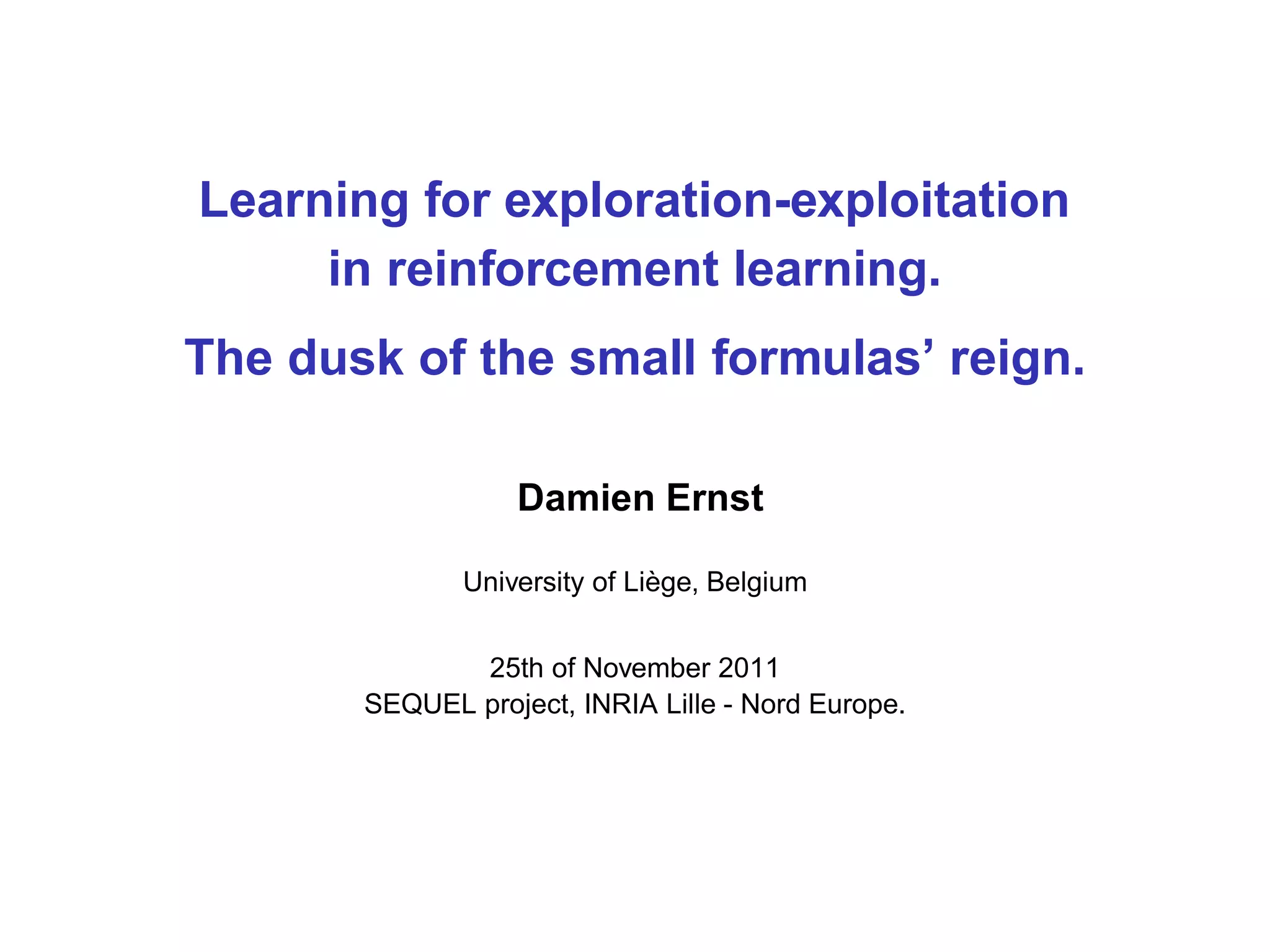 Learning for exploration-exploitation
in reinforcement learning.
The dusk of the small formulas’ reign.
Damien Ernst
University of Li`ege, Belgium
25th of November 2011
SEQUEL project, INRIA Lille - Nord Europe.
 