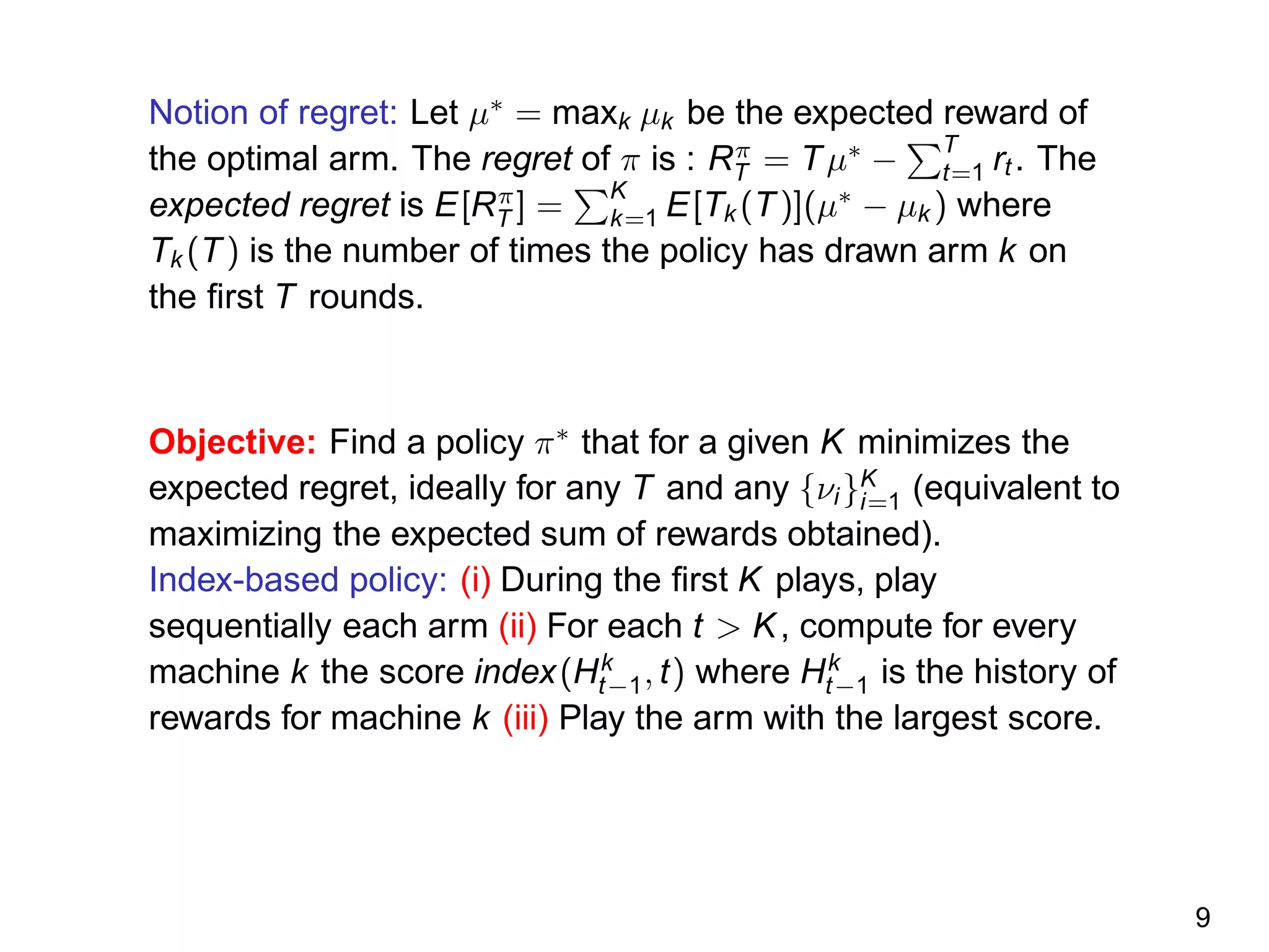 Notion of regret: Let µ∗
= maxk µk be the expected reward of
the optimal arm. The regret of π is : Rπ
T = Tµ∗
−
T
t=1 rt . The
expected regret is E[Rπ
T ] =
K
k=1 E[Tk (T)](µ∗
− µk ) where
Tk (T) is the number of times the policy has drawn arm k on
the ﬁrst T rounds.
Objective: Find a policy π∗
that for a given K minimizes the
expected regret, ideally for any T and any {νi}K
i=1 (equivalent to
maximizing the expected sum of rewards obtained).
Index-based policy: (i) During the ﬁrst K plays, play
sequentially each arm (ii) For each t > K, compute for every
machine k the score index(Hk
t−1, t) where Hk
t−1 is the history of
rewards for machine k (iii) Play the arm with the largest score.
9
 